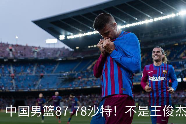 中国男篮87-78沙特！不是王俊杰胡金秋 他全场最佳 30+7带队起飞