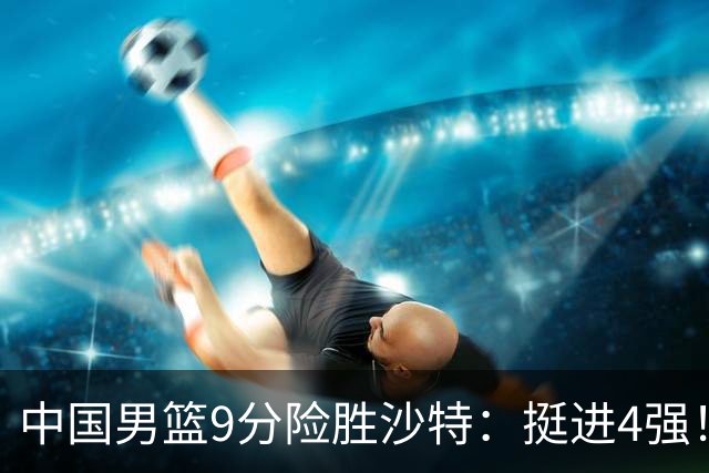 中国男篮9分险胜沙特：挺进4强！廖三宁30分 郭士强临场调整见真章