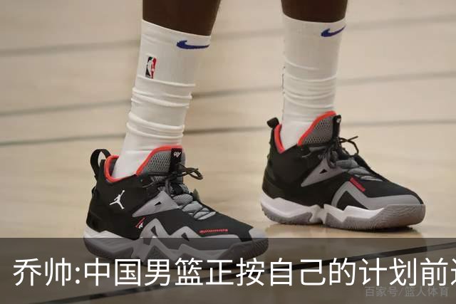 乔帅:中国男篮正按自己的计划前进 要变得更好
