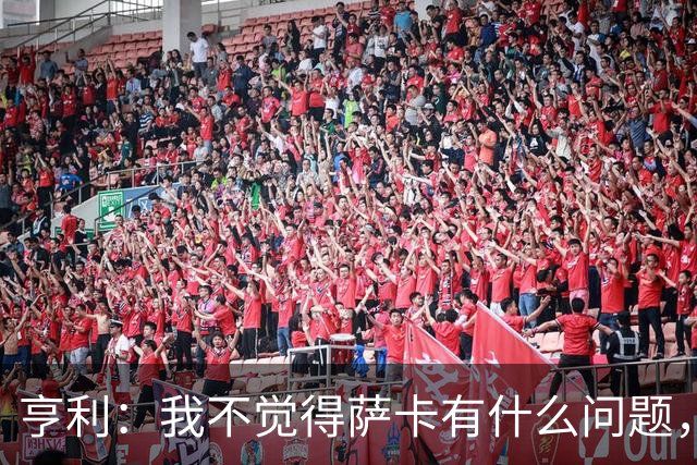 亨利：我不觉得萨卡有什么问题，有时候他背负的期待太沉重了