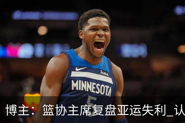 博主：篮协主席复盘亚运失利 认为球队心态飘了+抗压不足