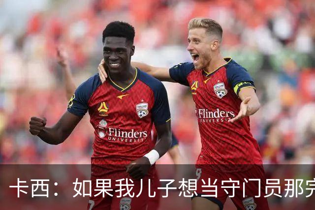 卡西：如果我儿子想当守门员那完全没问题 我想往管理层方向发展