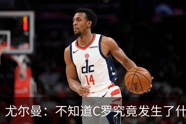 尤尔曼：不知道C罗究竟发生了什么，我只想对他的生涯表达敬意