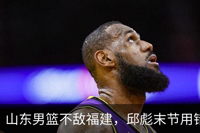山东男篮不敌福建，邱彪末节用错人，王岚嵚空砍15+12，班顿只打了7分钟