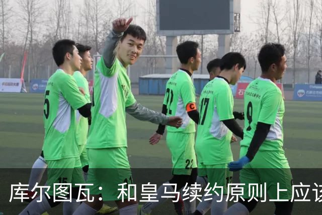 库尔图瓦：和皇马续约原则上应该很快就会解决，没有任何问题
