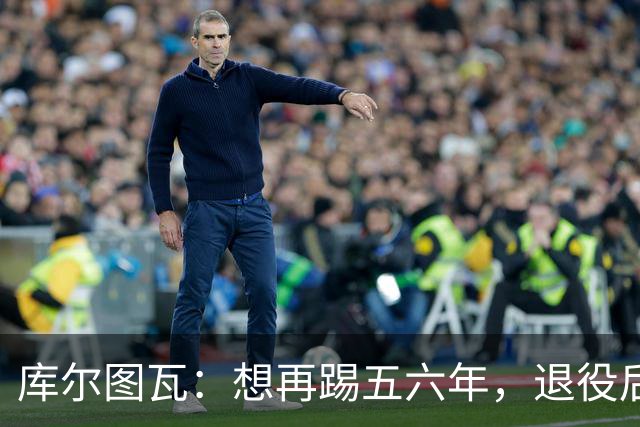 库尔图瓦：想再踢五六年，退役后或任皇马青训帮助青年门将