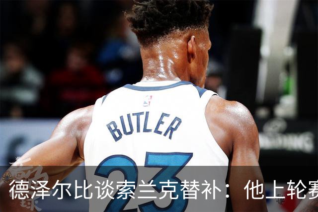 德泽尔比谈索兰克替补：他上轮赛后感到疲劳，但比赛有90分钟