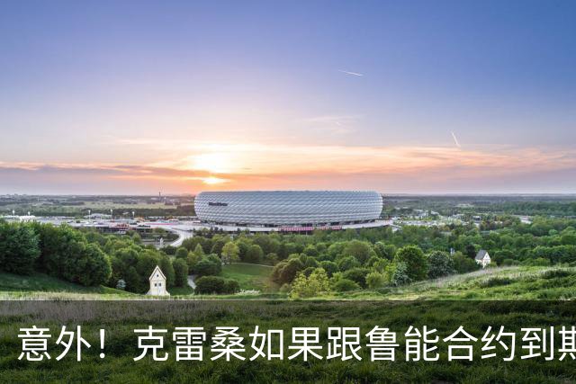 意外！克雷桑如果跟鲁能合约到期后没有得到新合同，他会怎么办