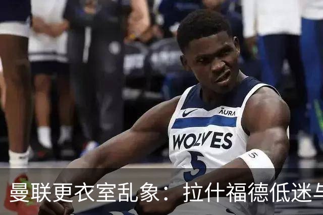 曼联更衣室乱象：拉什福德低迷与摄像头争议