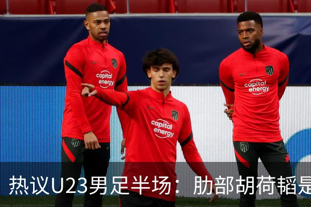 热议U23男足半场：肋部胡荷韬是防守弱点；中场恢复体能是关键