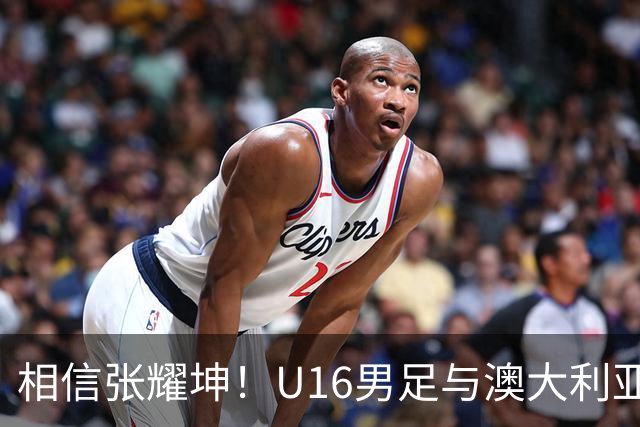 相信张耀坤！U16男足与澳大利亚的和平杯决赛前瞻