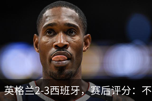 英格兰2-3西班牙，赛后评分：不是亚马尔第一，西班牙15号第一