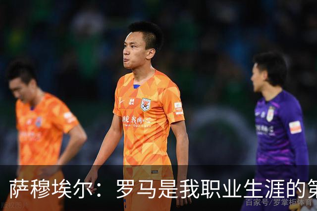 萨穆埃尔：罗马是我职业生涯的第一次冒险，我对这里有着特别回忆