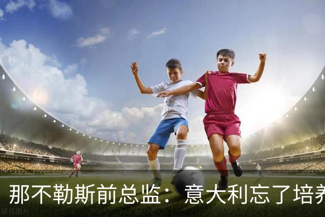 那不勒斯前总监：意大利忘了培养年轻人，引进了太多的外援