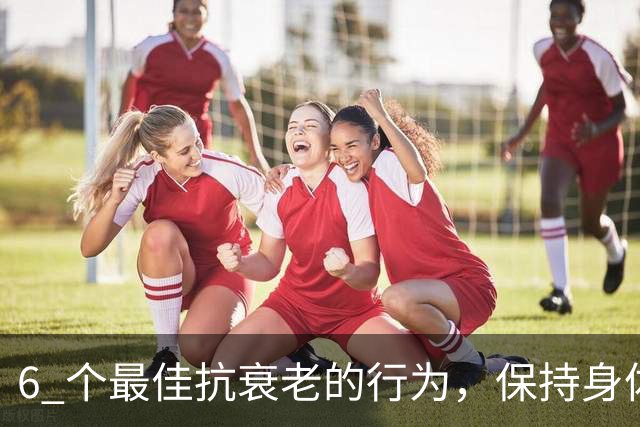 6 个最佳抗衰老的行为，保持身体年轻活力，比同龄人更年轻！