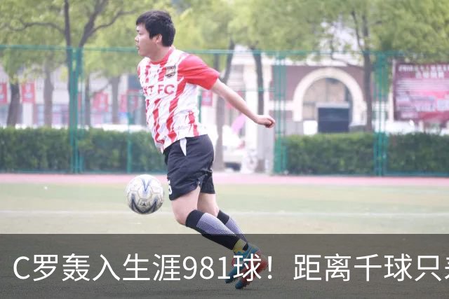 C罗轰入生涯981球！距离千球只差19球，41岁传奇还在刷新足球历史
